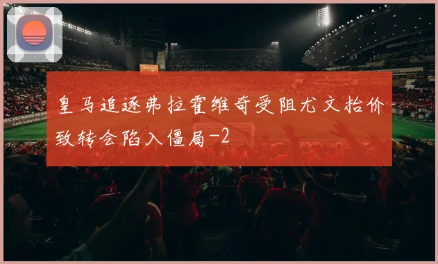 皇马追逐弗拉霍维奇受阻尤文抬价致转会陷入僵局