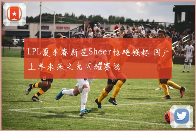 LPL夏季赛新星Sheer惊艳崛起 国产上单未来之光闪耀赛场