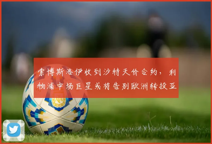 索博斯洛伊收到沙特天价合约，利物浦中场巨星或将告别欧洲转投亚洲豪门