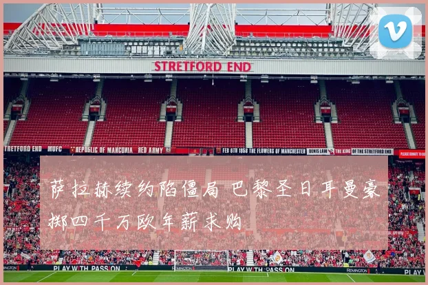 萨拉赫续约陷僵局 巴黎圣日耳曼豪掷四千万欧年薪求购