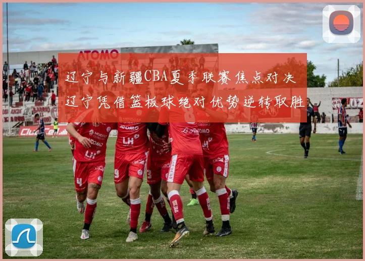 辽宁与新疆CBA夏季联赛焦点对决 辽宁凭借篮板球绝对优势逆转取胜
