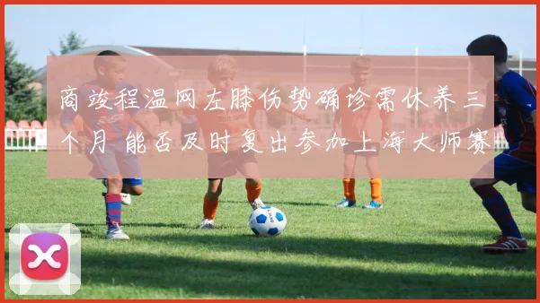 商竣程温网左膝伤势确诊需休养三个月 能否及时复出参加上海大师赛前景深度分析