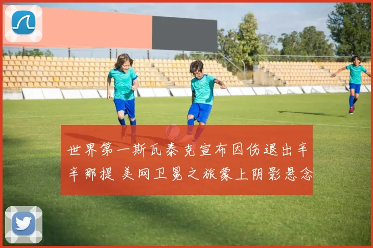 世界第一斯瓦泰克宣布因伤退出辛辛那提 美网卫冕之旅蒙上阴影悬念丛生