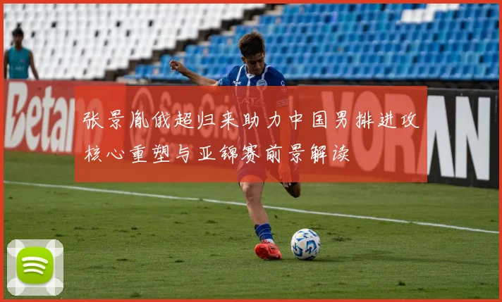 张景胤俄超归来助力中国男排进攻核心重塑与亚锦赛前景解读