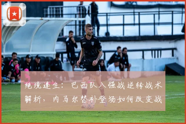 绝境逢生：巴西队八强战逆转战术解析，内马尔替补登场如何改变战局