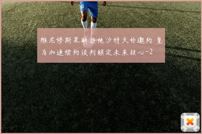 维尼修斯果断拒绝沙特天价邀约 皇马加速续约谈判锁定未来核心