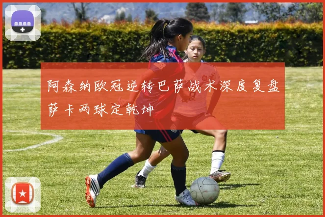 阿森纳欧冠逆转巴萨战术深度复盘萨卡两球定乾坤