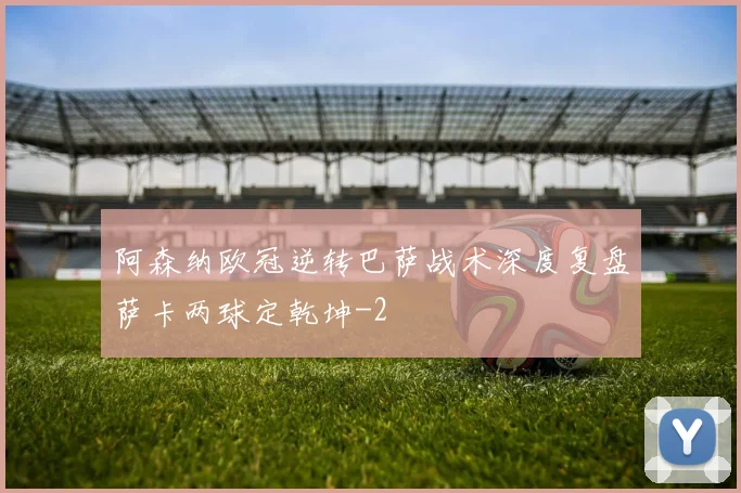 阿森纳欧冠逆转巴萨战术深度复盘萨卡两球定乾坤