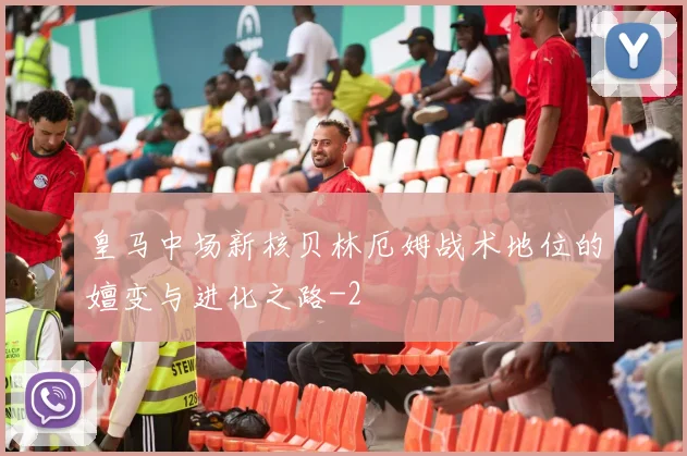 皇马中场新核贝林厄姆战术地位的嬗变与进化之路