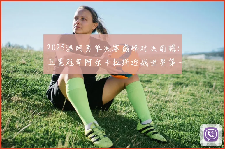 2025温网男单决赛巅峰对决前瞻:卫冕冠军阿尔卡拉斯迎战世界第一辛纳五盘大战预测