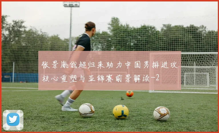 张景胤俄超归来助力中国男排进攻核心重塑与亚锦赛前景解读