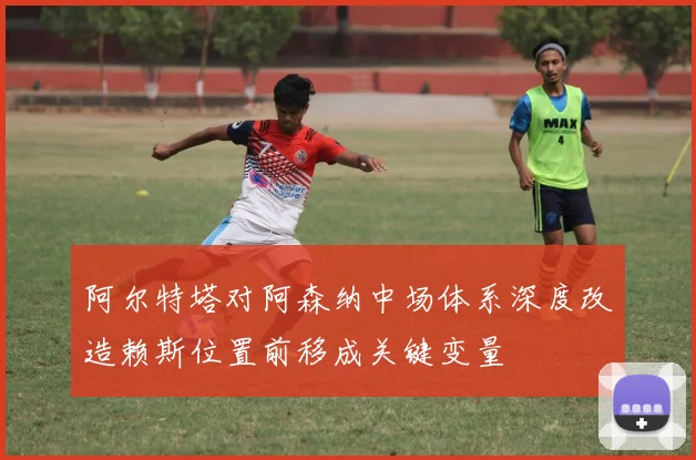 阿尔特塔对阿森纳中场体系深度改造赖斯位置前移成关键变量