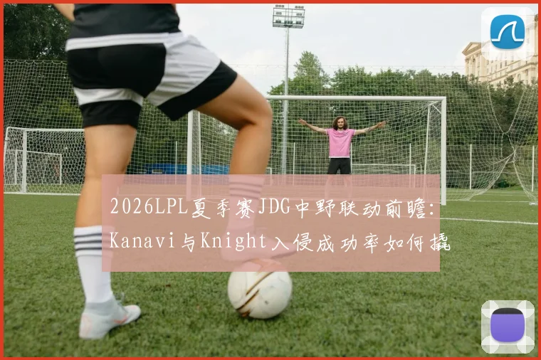 2026LPL夏季赛JDG中野联动前瞻：Kanavi与Knight入侵成功率如何撬动一血塔控制节奏