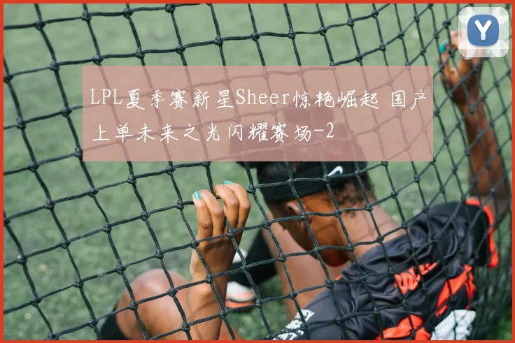 LPL夏季赛新星Sheer惊艳崛起 国产上单未来之光闪耀赛场