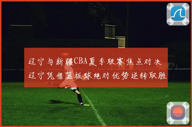 辽宁与新疆CBA夏季联赛焦点对决 辽宁凭借篮板球绝对优势逆转取胜