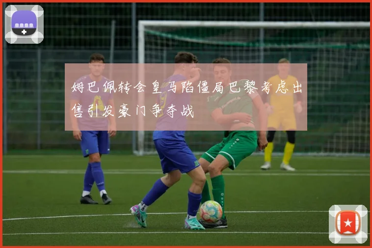 姆巴佩转会皇马陷僵局巴黎考虑出售引发豪门争夺战
