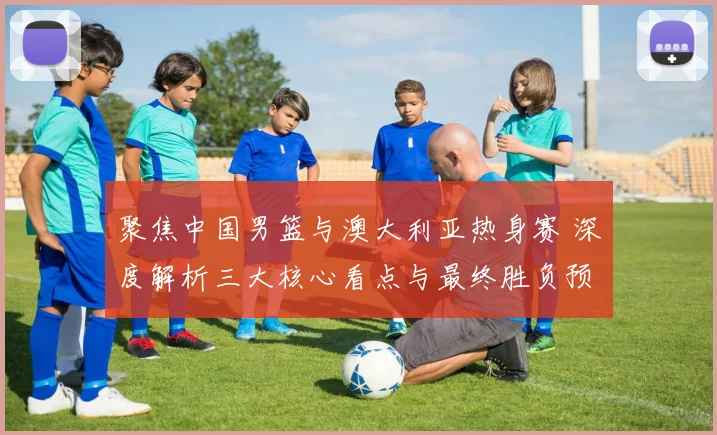 聚焦中国男篮与澳大利亚热身赛 深度解析三大核心看点与最终胜负预测