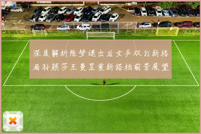 深度解析陈梦退出后女乒双打新格局孙颖莎王曼昱重新搭档前景展望
