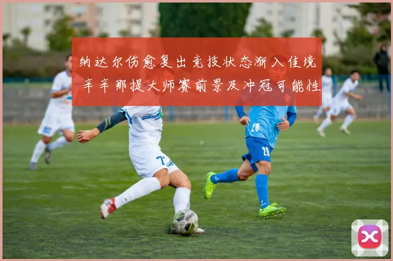 纳达尔伤愈复出竞技状态渐入佳境 辛辛那提大师赛前景及冲冠可能性分析