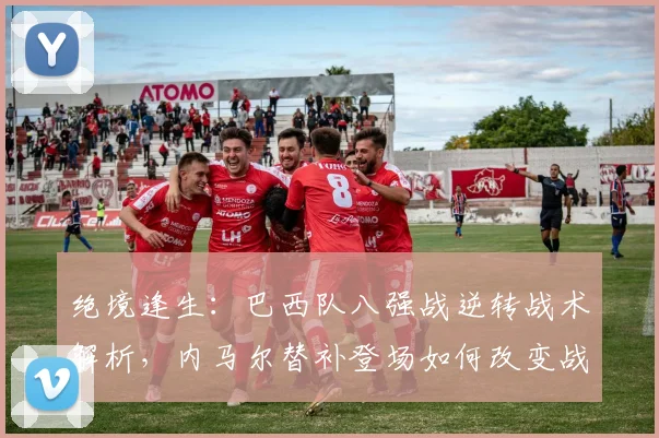 绝境逢生：巴西队八强战逆转战术解析，内马尔替补登场如何改变战局
