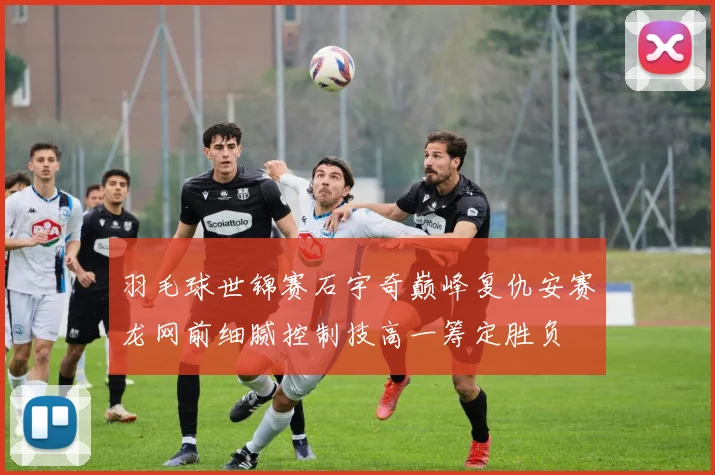 羽毛球世锦赛石宇奇巅峰复仇安赛龙网前细腻控制技高一筹定胜负