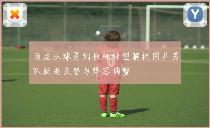 马龙从球员到教练转型解析国乒男队新老交替与阵容调整