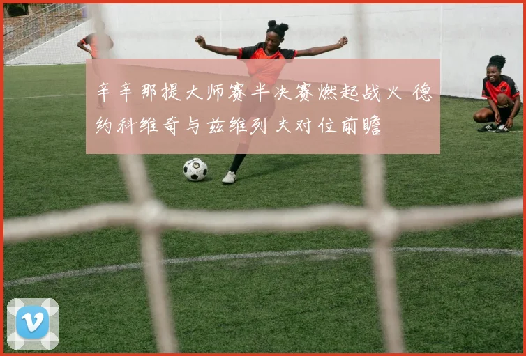 辛辛那提大师赛半决赛燃起战火 德约科维奇与兹维列夫对位前瞻