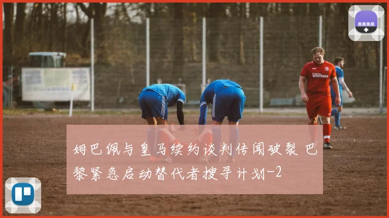 姆巴佩与皇马续约谈判传闻破裂 巴黎紧急启动替代者搜寻计划