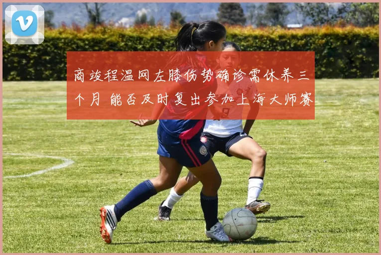 商竣程温网左膝伤势确诊需休养三个月 能否及时复出参加上海大师赛前景深度分析
