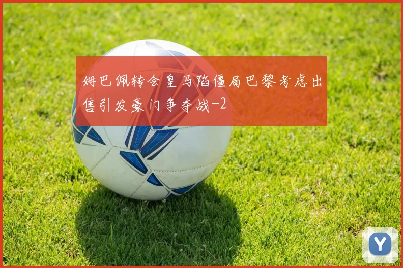 姆巴佩转会皇马陷僵局巴黎考虑出售引发豪门争夺战