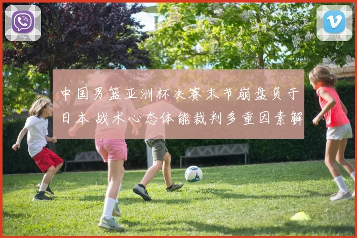 中国男篮亚洲杯决赛末节崩盘负于日本 战术心态体能裁判多重因素解析