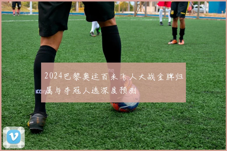 2024巴黎奥运百米飞人大战金牌归属与夺冠人选深度预测