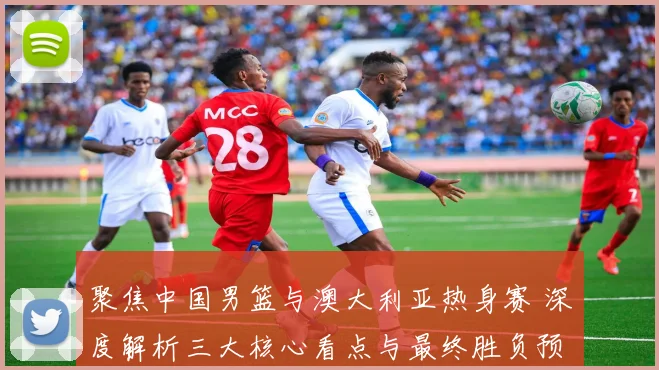 聚焦中国男篮与澳大利亚热身赛 深度解析三大核心看点与最终胜负预测