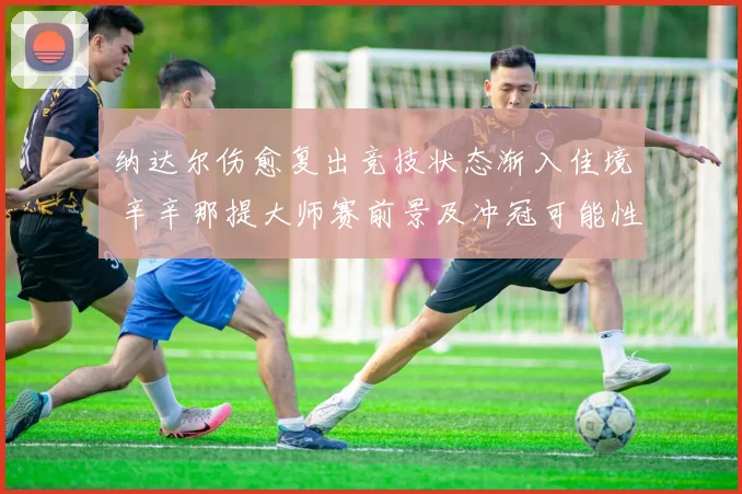 纳达尔伤愈复出竞技状态渐入佳境 辛辛那提大师赛前景及冲冠可能性分析