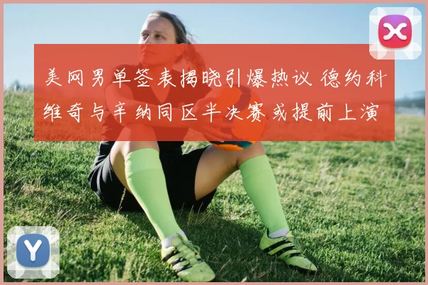 美网男单签表揭晓引爆热议 德约科维奇与辛纳同区半决赛或提前上演