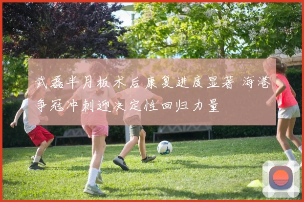 武磊半月板术后康复进度显著 海港争冠冲刺迎决定性回归力量