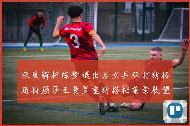 深度解析陈梦退出后女乒双打新格局孙颖莎王曼昱重新搭档前景展望