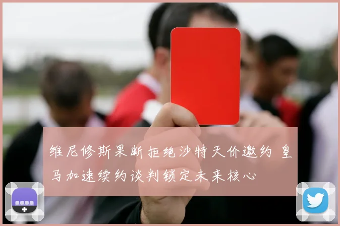 维尼修斯果断拒绝沙特天价邀约 皇马加速续约谈判锁定未来核心